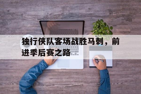 独行侠队客场战胜马刺，前进季后赛之路的简单介绍