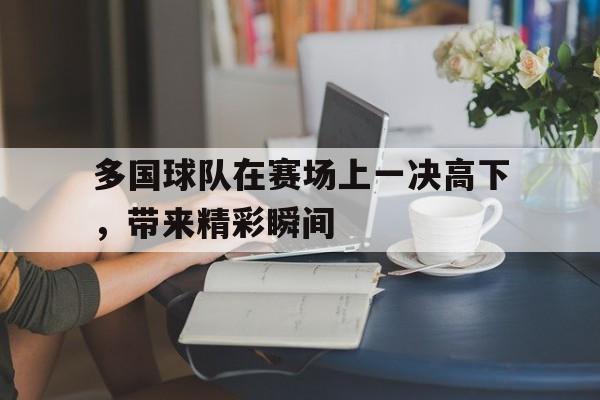 多国球队在赛场上一决高下，带来精彩瞬间的简单介绍