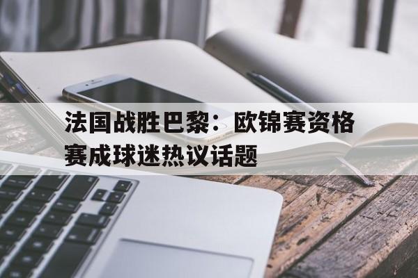 关于法国战胜巴黎：欧锦赛资格赛成球迷热议话题的信息