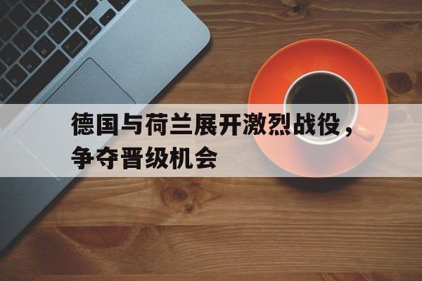 德国与荷兰展开激烈战役，争夺晋级机会