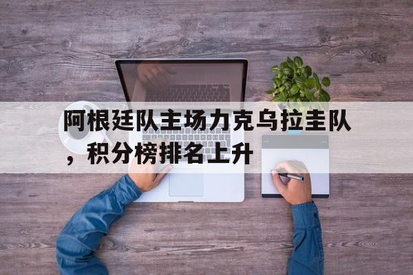 阿根廷队主场力克乌拉圭队，积分榜排名上升的简单介绍
